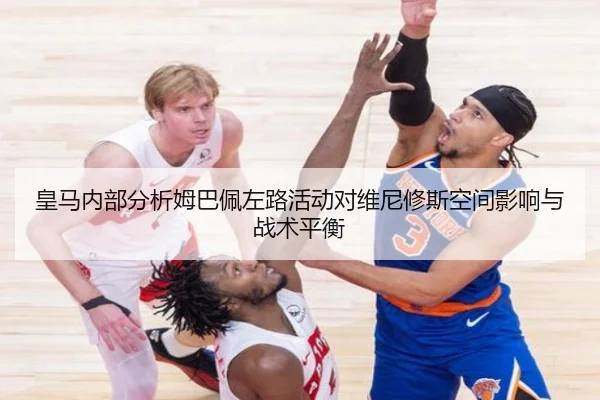 皇马内部分析姆巴佩左路活动对维尼修斯空间影响与战术平衡