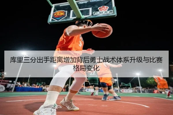 库里三分出手距离增加背后勇士战术体系升级与比赛格局变化