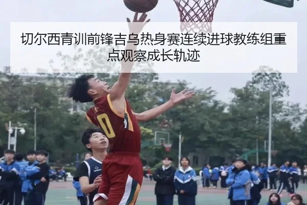 切尔西青训前锋吉乌热身赛连续进球教练组重点观察成长轨迹